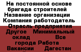 На постоянной основе бригада строителей › Название организации ­ Компания-работодатель › Отрасль предприятия ­ Другое › Минимальный оклад ­ 20 000 - Все города Работа » Вакансии   . Дагестан респ.,Геологоразведка п.